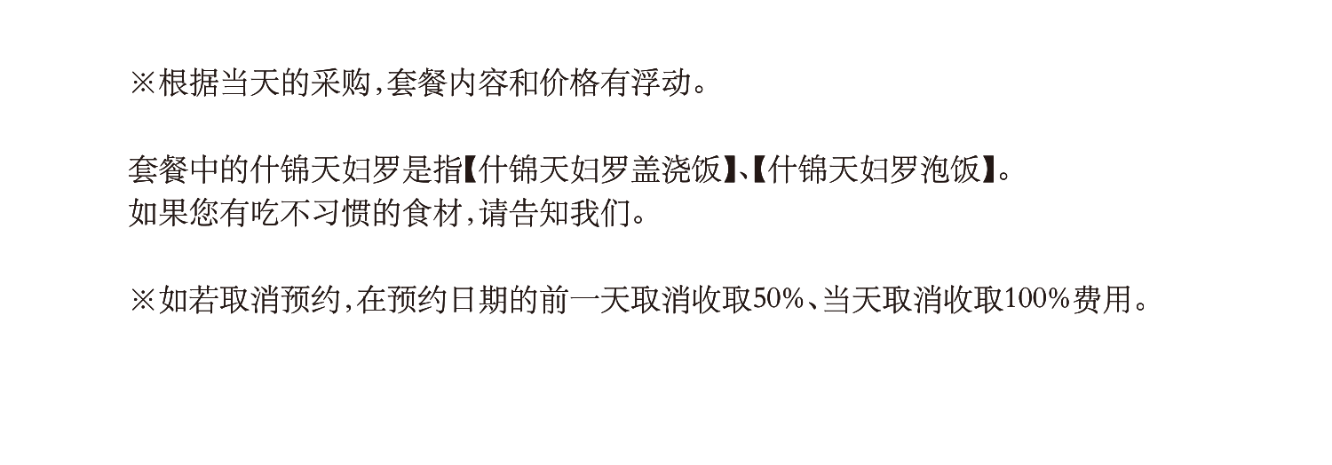 根据当天的采购，套餐内容和价格有浮动。套餐中的什锦天妇罗是指【什锦天妇罗盖浇饭】、【什锦天妇罗泡饭】。
如果您有吃不习惯的食材，请告知我们。如若取消预约，在预约日期的前一天取消收取50%、当天取消收取100%费用。