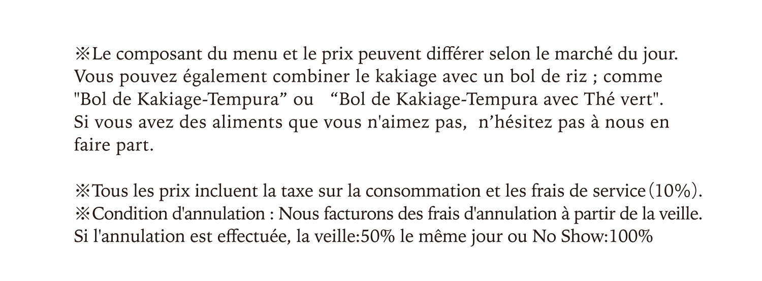 Le composant du menu et le prix peuvent différer selon le marché du jour.Vous pouvez également combiner le kakiage avec un bol de riz ; comme Bol de Kakiage-Tempura” ou   Bol de Kakiage-Tempura avec Thé vert.Si vous avez des aliments que vous n'aimez pas,  n’hésitez pas à nous en faire part.Condition d'annulation : Nous facturons des frais d'annulation à partir de la veille. Si l'annulation est effectuée, la veille:50% le même jour ou No Show:100%