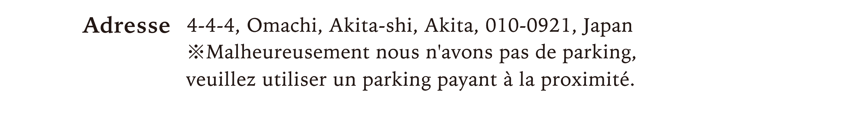 Adresse / 4-4-4, Omachi, Akita-shi, Akita, 010-0921, Japan ※Malheureusement nous n'avons pas de parking,veuillez utiliser un parking payant à la proximité.