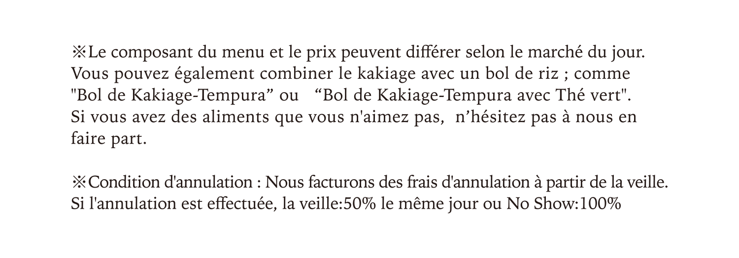 Le composant du menu et le prix peuvent différer selon le marché du jour.Vous pouvez également combiner le kakiage avec un bol de riz ; comme Bol de Kakiage-Tempura” ou   Bol de Kakiage-Tempura avec Thé vert.Si vous avez des aliments que vous n'aimez pas,  n’hésitez pas à nous en faire part.Condition d'annulation : Nous facturons des frais d'annulation à partir de la veille. Si l'annulation est effectuée, la veille:50% le même jour ou No Show:100%