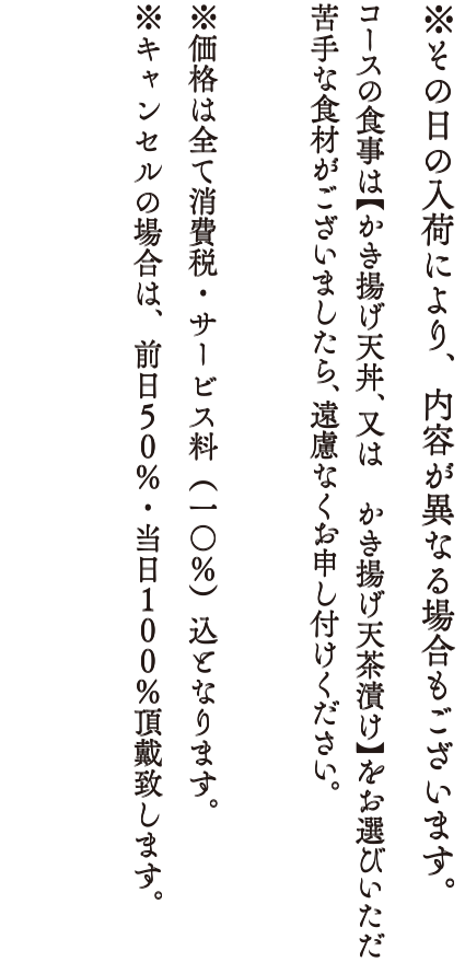 ※その日の入荷により、内容や値段が異なる場合もございます。コースの食事は「かきあげ天丼、またはかきあげ天茶漬け」をお選びいただけます。苦手な食材がございましたら、遠慮なくお申し付けください。※価格は全て消費税・サービス料（10％）込となります。※キャンセルの場合は、前日50%・当日100%頂戴いたします。