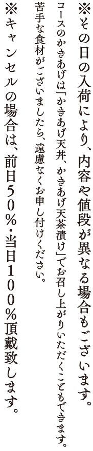 ※その日の入荷により、内容や値段が異なる場合もございます。コースのかきあげは「かきあげ天丼、かきあげ天茶漬け」でお召し上がりいただくこともできます。苦手な食材がございましたら、遠慮なくお申し付けください。※キャンセルの場合は、前日50%・当日100%頂戴いたします。