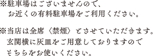 ※駐車場はございませんので、お近くの有料駐車場をご利用ください。　※当店は前席<禁煙>とさせていただきます。玄関横に灰皿をご用意しておりますのでそちらをお使いください。